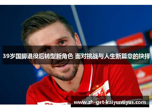 39岁国脚退役后转型新角色 面对挑战与人生新篇章的抉择