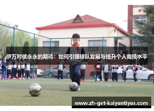 伊万对侯永永的期待：如何引领球队发展与提升个人竞技水平