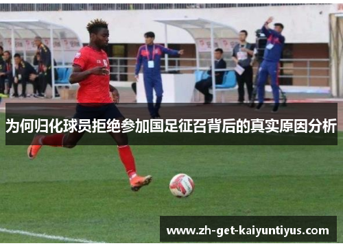为何归化球员拒绝参加国足征召背后的真实原因分析