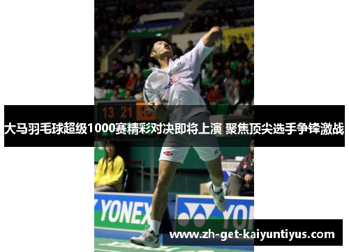 大马羽毛球超级1000赛精彩对决即将上演 聚焦顶尖选手争锋激战