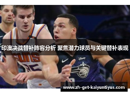 印澳决战替补阵容分析 聚焦潜力球员与关键替补表现