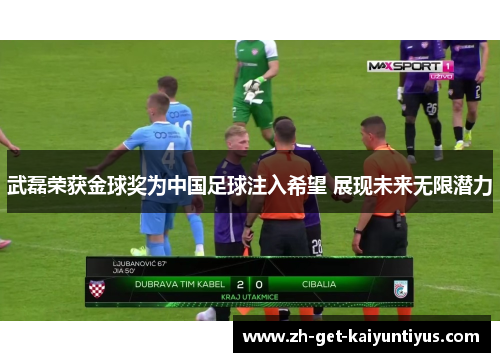 武磊荣获金球奖为中国足球注入希望 展现未来无限潜力