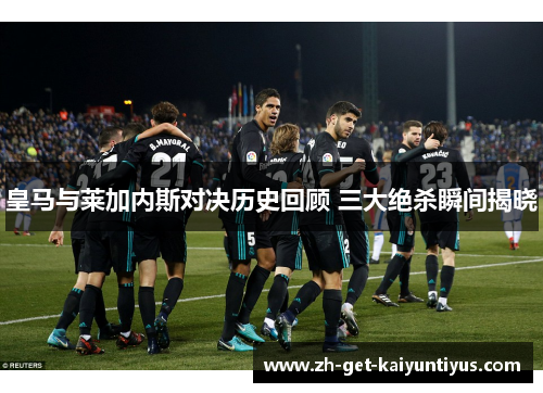 皇马与莱加内斯对决历史回顾 三大绝杀瞬间揭晓