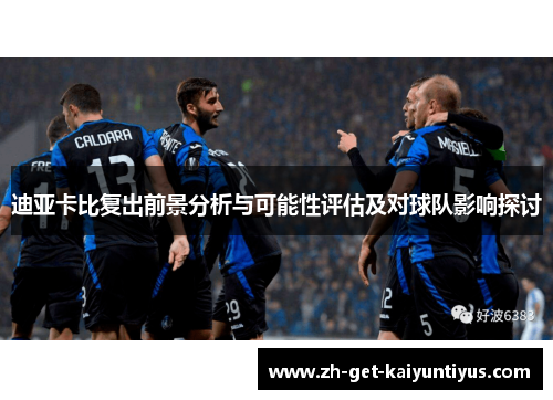 迪亚卡比复出前景分析与可能性评估及对球队影响探讨