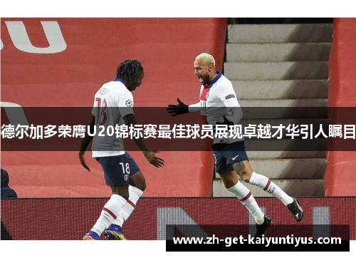 德尔加多荣膺U20锦标赛最佳球员展现卓越才华引人瞩目