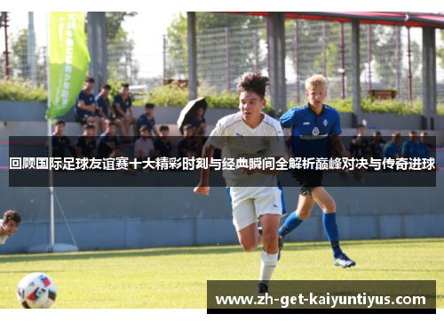 回顾国际足球友谊赛十大精彩时刻与经典瞬间全解析巅峰对决与传奇进球