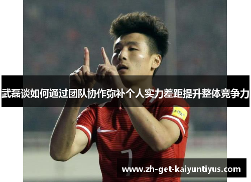 武磊谈如何通过团队协作弥补个人实力差距提升整体竞争力