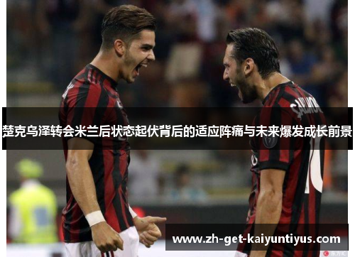 楚克乌泽转会米兰后状态起伏背后的适应阵痛与未来爆发成长前景