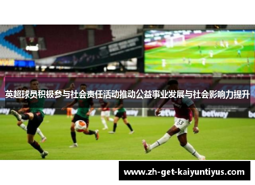 英超球员积极参与社会责任活动推动公益事业发展与社会影响力提升